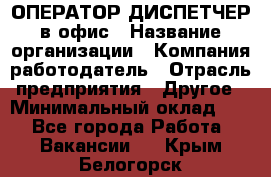 ОПЕРАТОР-ДИСПЕТЧЕР в офис › Название организации ­ Компания-работодатель › Отрасль предприятия ­ Другое › Минимальный оклад ­ 1 - Все города Работа » Вакансии   . Крым,Белогорск